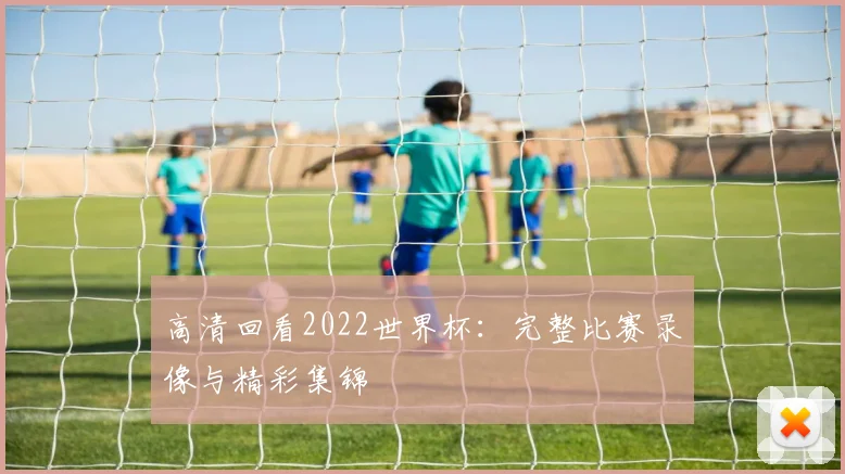 高清回看2022世界杯：完整比赛录像与精彩集锦