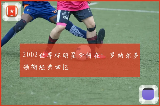 2002世界杯明星今何在：罗纳尔多领衔经典回忆