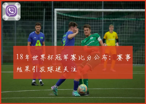 18年世界杯冠军赛比分公布：赛事结果引发球迷关注