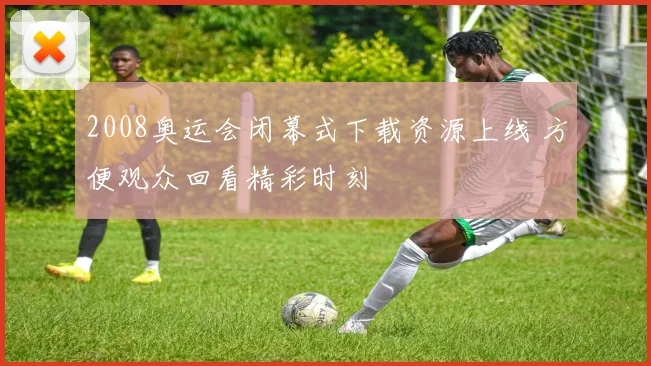 2008奥运会闭幕式下载资源上线 方便观众回看精彩时刻